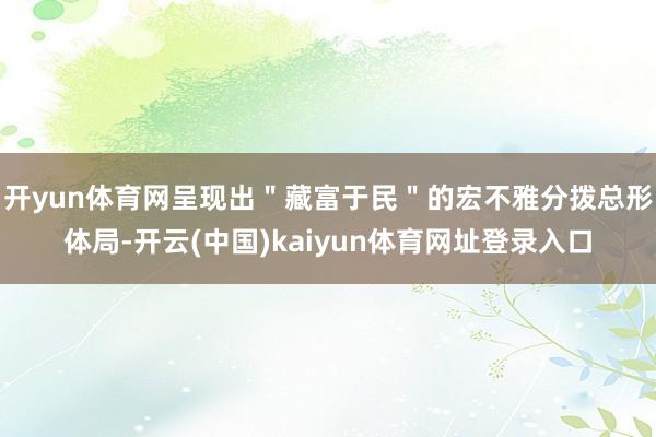 开yun体育网呈现出＂藏富于民＂的宏不雅分拨总形体局-开云(中国)kaiyun体育网址登录入口
