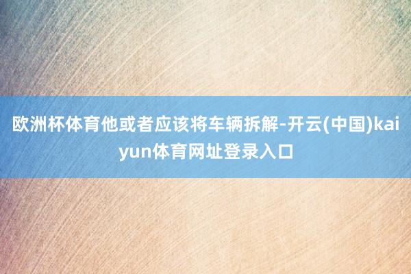 欧洲杯体育他或者应该将车辆拆解-开云(中国)kaiyun体育网址登录入口