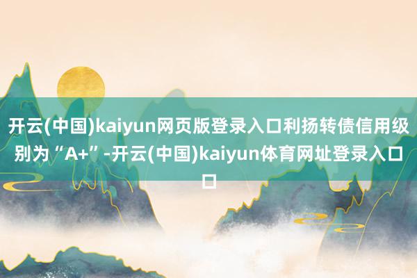 开云(中国)kaiyun网页版登录入口利扬转债信用级别为“A+”-开云(中国)kaiyun体育网址登录入口