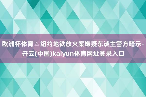 欧洲杯体育△纽约地铁放火案嫌疑东谈主　　警方暗示-开云(中国)kaiyun体育网址登录入口