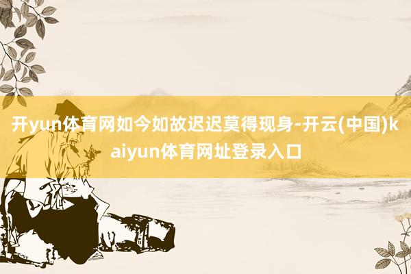 开yun体育网如今如故迟迟莫得现身-开云(中国)kaiyun体育网址登录入口