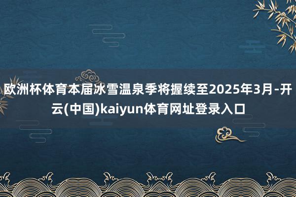 欧洲杯体育本届冰雪温泉季将握续至2025年3月-开云(中国)kaiyun体育网址登录入口