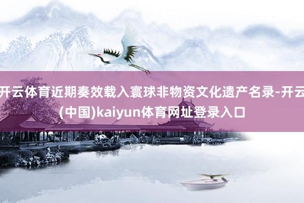 开云体育近期奏效载入寰球非物资文化遗产名录-开云(中国)kaiyun体育网址登录入口