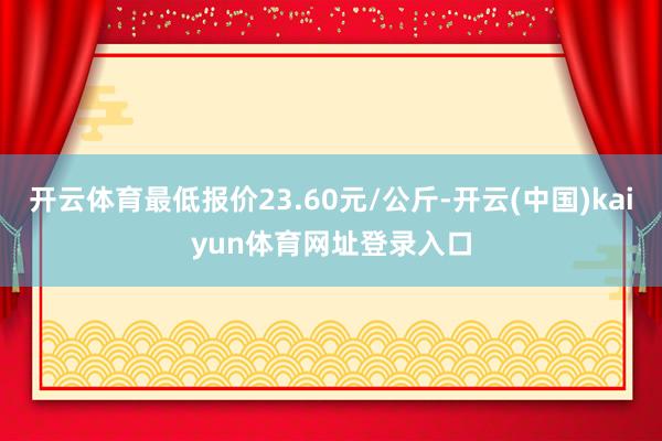 开云体育最低报价23.60元/公斤-开云(中国)kaiyun体育网址登录入口