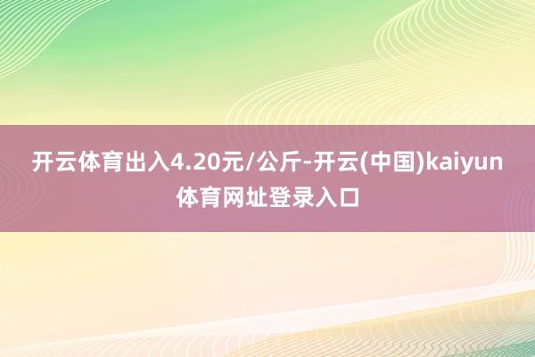 开云体育出入4.20元/公斤-开云(中国)kaiyun体育网址登录入口