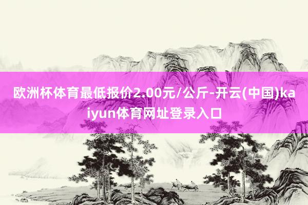 欧洲杯体育最低报价2.00元/公斤-开云(中国)kaiyun体育网址登录入口