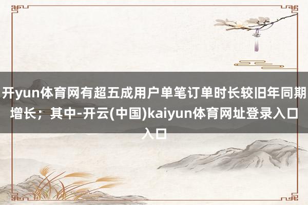 开yun体育网有超五成用户单笔订单时长较旧年同期增长；其中-开云(中国)kaiyun体育网址登录入口