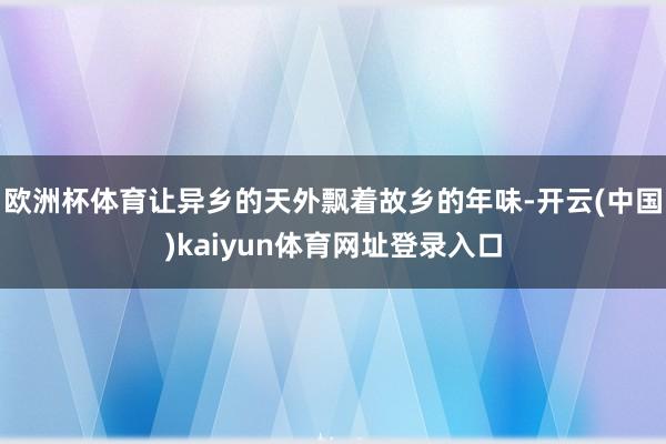 欧洲杯体育让异乡的天外飘着故乡的年味-开云(中国)kaiyun体育网址登录入口