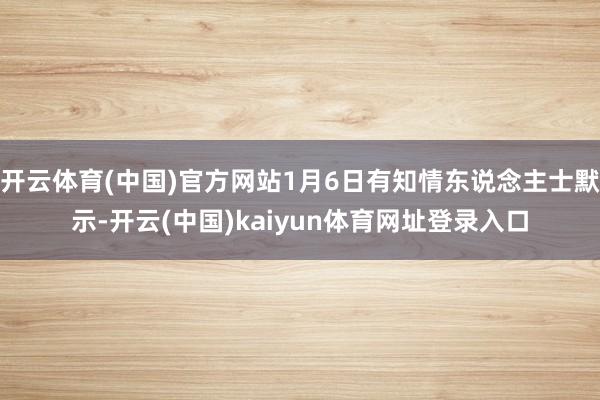 开云体育(中国)官方网站1月6日有知情东说念主士默示-开云(中国)kaiyun体育网址登录入口
