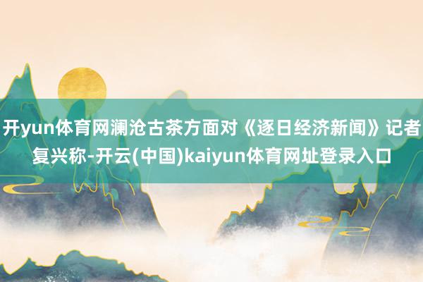 开yun体育网澜沧古茶方面对《逐日经济新闻》记者复兴称-开云(中国)kaiyun体育网址登录入口