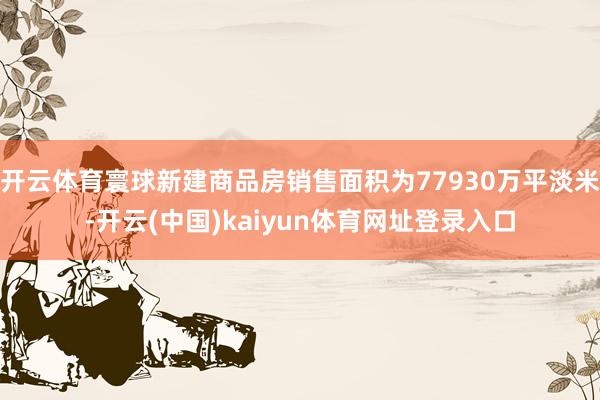 开云体育寰球新建商品房销售面积为77930万平淡米-开云(中国)kaiyun体育网址登录入口
