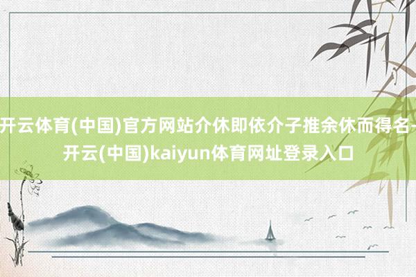 开云体育(中国)官方网站介休即依介子推余休而得名-开云(中国)kaiyun体育网址登录入口