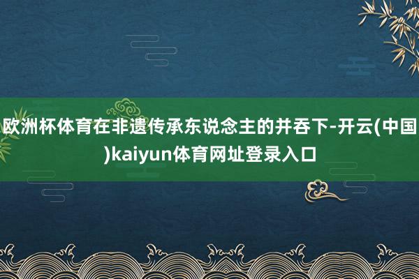 欧洲杯体育在非遗传承东说念主的并吞下-开云(中国)kaiyun体育网址登录入口