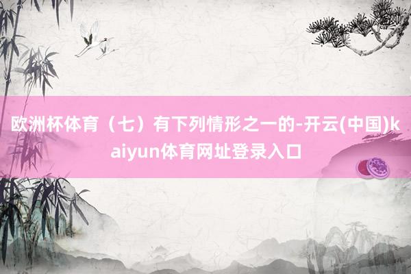 欧洲杯体育（七）有下列情形之一的-开云(中国)kaiyun体育网址登录入口