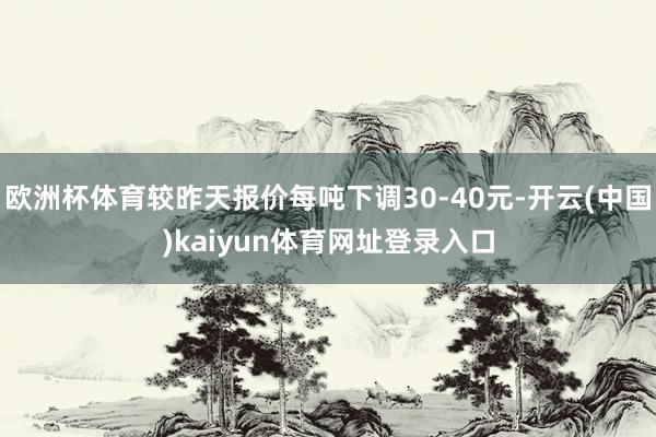 欧洲杯体育较昨天报价每吨下调30-40元-开云(中国)kaiyun体育网址登录入口