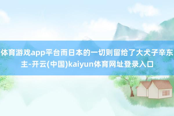 体育游戏app平台而日本的一切则留给了大犬子辛东主-开云(中国)kaiyun体育网址登录入口
