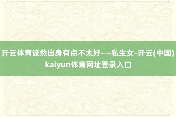 开云体育诚然出身有点不太好——私生女-开云(中国)kaiyun体育网址登录入口