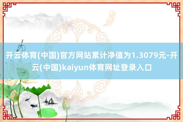 开云体育(中国)官方网站累计净值为1.3079元-开云(中国)kaiyun体育网址登录入口