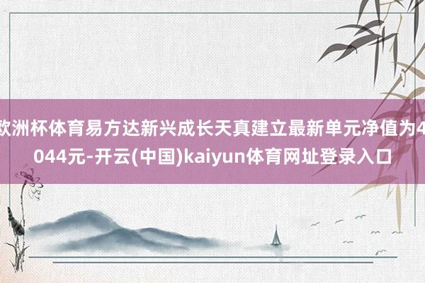 欧洲杯体育易方达新兴成长天真建立最新单元净值为4.044元-开云(中国)kaiyun体育网址登录入口