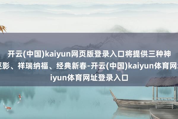 开云(中国)kaiyun网页版登录入口将提供三种神色：烟火逐影、祥瑞纳福、经典新春-开云(中国)kaiyun体育网址登录入口