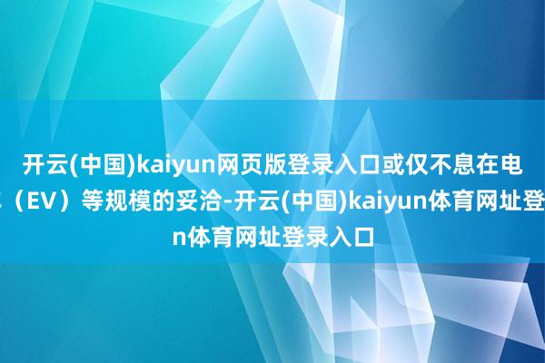 开云(中国)kaiyun网页版登录入口或仅不息在电动汽车（EV）等规模的妥洽-开云(中国)kaiyun体育网址登录入口