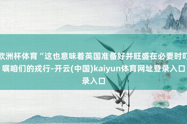 欧洲杯体育“这也意味着英国准备好并旺盛在必要时叮嘱咱们的戎行-开云(中国)kaiyun体育网址登录入口