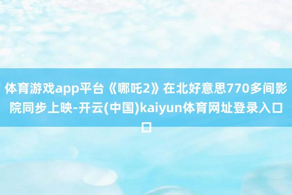 体育游戏app平台《哪吒2》在北好意思770多间影院同步上映-开云(中国)kaiyun体育网址登录入口