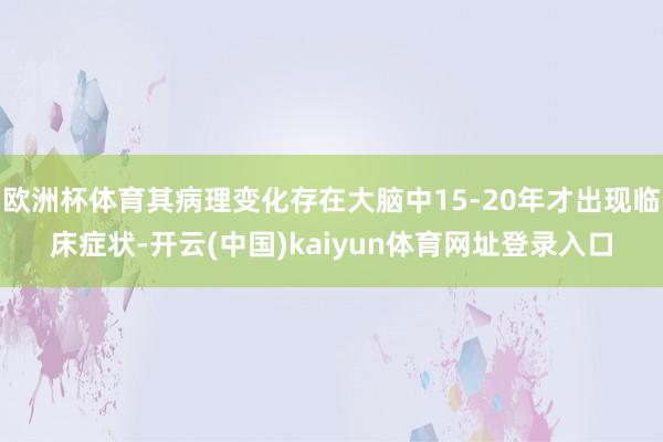 欧洲杯体育其病理变化存在大脑中15-20年才出现临床症状-开云(中国)kaiyun体育网址登录入口