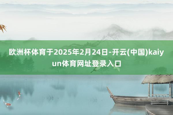 欧洲杯体育于2025年2月24日-开云(中国)kaiyun体育网址登录入口