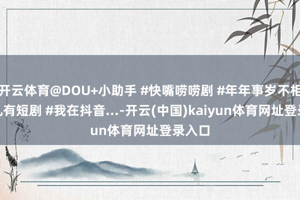 开云体育@DOU+小助手 #快嘴唠唠剧 #年年事岁不相负 #九有短剧 #我在抖音...-开云(中国)kaiyun体育网址登录入口