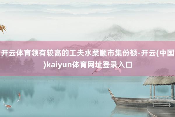 开云体育领有较高的工夫水柔顺市集份额-开云(中国)kaiyun体育网址登录入口