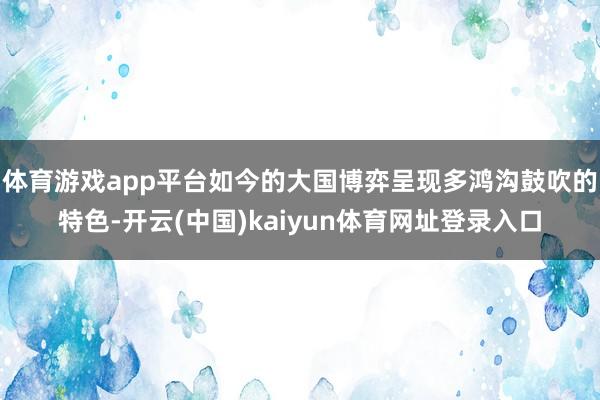 体育游戏app平台如今的大国博弈呈现多鸿沟鼓吹的特色-开云(中国)kaiyun体育网址登录入口