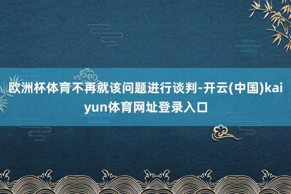 欧洲杯体育不再就该问题进行谈判-开云(中国)kaiyun体育网址登录入口