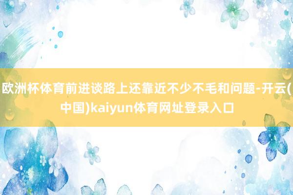 欧洲杯体育前进谈路上还靠近不少不毛和问题-开云(中国)kaiyun体育网址登录入口