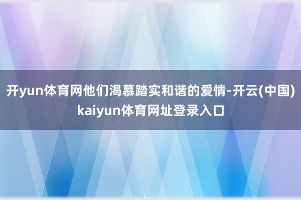 开yun体育网他们渴慕踏实和谐的爱情-开云(中国)kaiyun体育网址登录入口