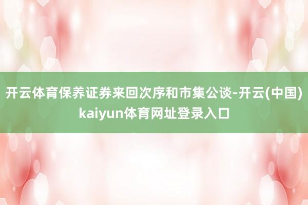 开云体育保养证券来回次序和市集公谈-开云(中国)kaiyun体育网址登录入口