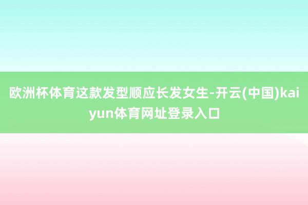 欧洲杯体育这款发型顺应长发女生-开云(中国)kaiyun体育网址登录入口