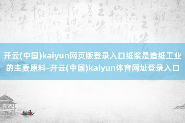 开云(中国)kaiyun网页版登录入口纸浆是造纸工业的主要原料-开云(中国)kaiyun体育网址登录入口