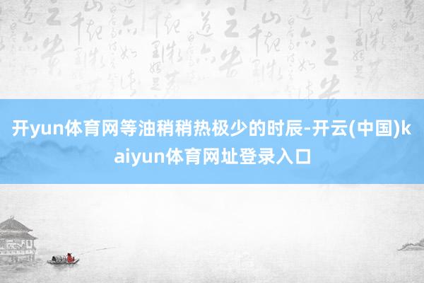 开yun体育网等油稍稍热极少的时辰-开云(中国)kaiyun体育网址登录入口