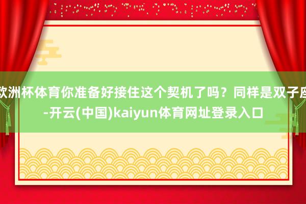 欧洲杯体育你准备好接住这个契机了吗？同样是双子座-开云(中国)kaiyun体育网址登录入口