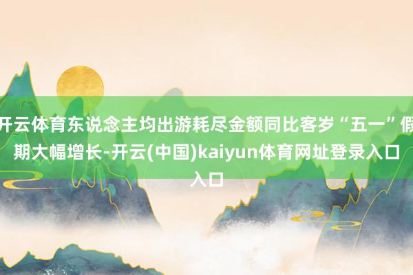 开云体育东说念主均出游耗尽金额同比客岁“五一”假期大幅增长-开云(中国)kaiyun体育网址登录入口