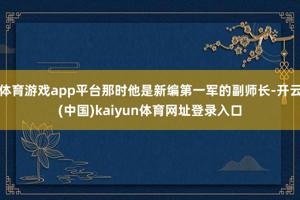 体育游戏app平台那时他是新编第一军的副师长-开云(中国)kaiyun体育网址登录入口