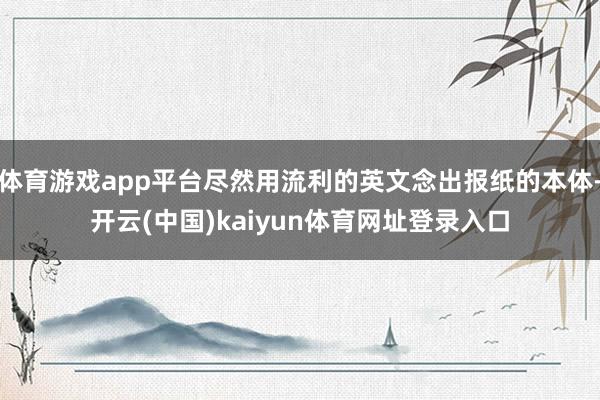 体育游戏app平台尽然用流利的英文念出报纸的本体-开云(中国)kaiyun体育网址登录入口