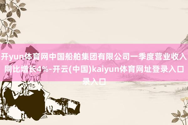 开yun体育网中国船舶集团有限公司一季度营业收入同比增长4%-开云(中国)kaiyun体育网址登录入口