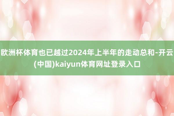 欧洲杯体育也已越过2024年上半年的走动总和-开云(中国)kaiyun体育网址登录入口