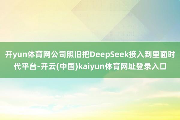 开yun体育网公司照旧把DeepSeek接入到里面时代平台-开云(中国)kaiyun体育网址登录入口