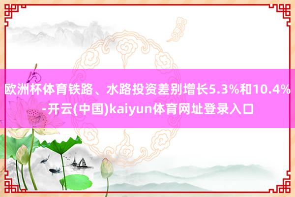欧洲杯体育铁路、水路投资差别增长5.3%和10.4%-开云(中国)kaiyun体育网址登录入口