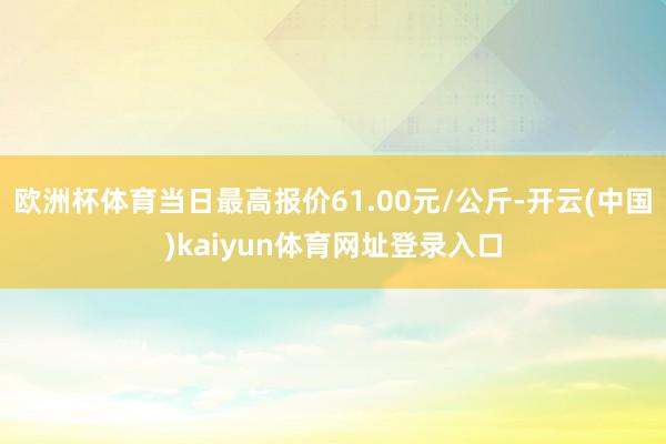 欧洲杯体育当日最高报价61.00元/公斤-开云(中国)kaiyun体育网址登录入口