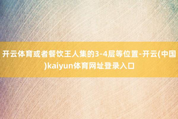开云体育或者餐饮王人集的3-4层等位置-开云(中国)kaiyun体育网址登录入口
