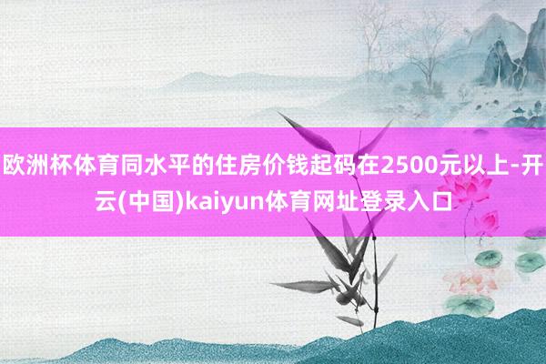 欧洲杯体育同水平的住房价钱起码在2500元以上-开云(中国)kaiyun体育网址登录入口
